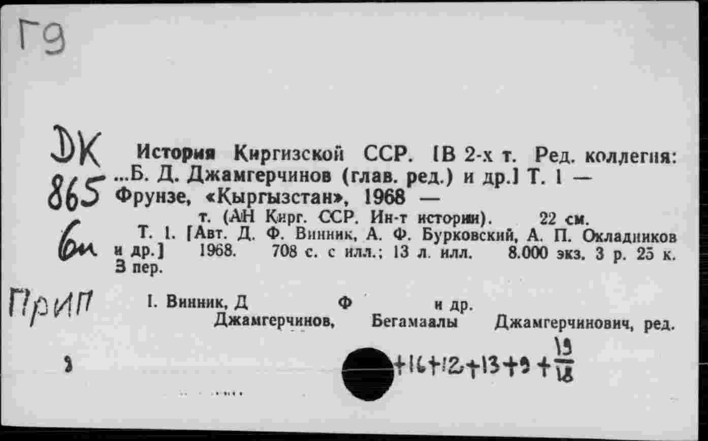 ﻿Г9
3>K
Ž65
История Киргизской ССР. IB 2-х т. Ред. коллегия: ...Б. Д. Джамгерчинов (глав, ред.) и др.) T. 1 — Фрунзе, «Кыргызстан», 1968 —
т. (АН Кирг. ССР. Ин-т истории). 22 см.
T. 1. [Авт. Д. Ф. Винник, А. Ф. Бурковский, А. П. Окладников и др.) 1968.	708 с. с илл.; 13 л. илл. 8.000 экз. 3 р. 25 к.
3 пер.
I. Винник, Д	Ф
Джамгерчинов,
н др. Бегамаалы
і
Джамгерчннович, ред.
И